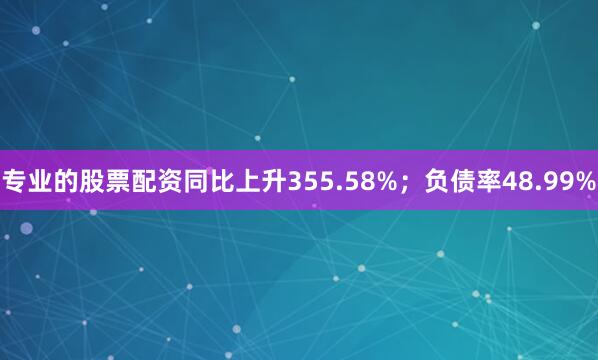 专业的股票配资同比上升355.58%；负债率48.99%