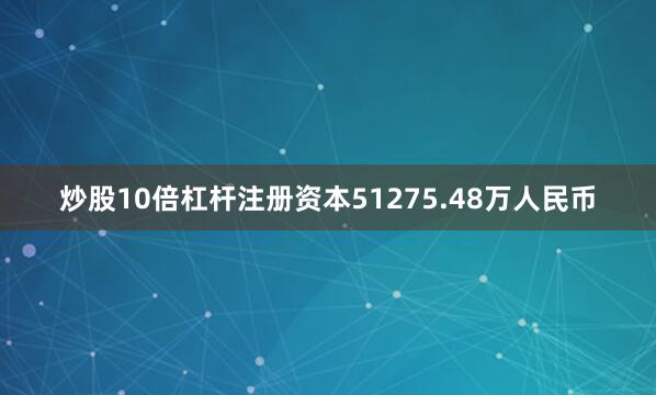 炒股10倍杠杆注册资本51275.48万人民币