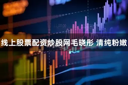 线上股票配资炒股网毛晓彤 清纯粉嫩
