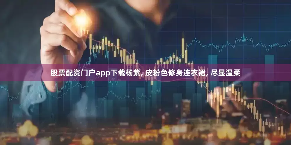 股票配资门户app下载杨紫, 皮粉色修身连衣裙, 尽显温柔