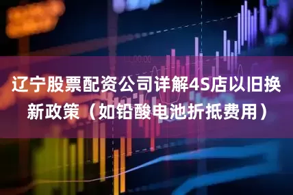 辽宁股票配资公司详解4S店以旧换新政策（如铅酸电池折抵费用）
