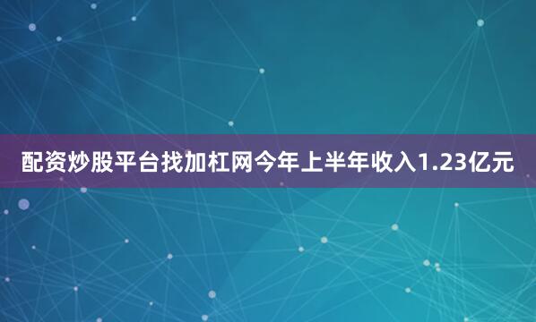 配资炒股平台找加杠网今年上半年收入1.23亿元