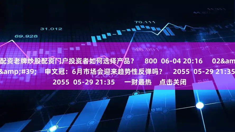配资老牌炒股配资门户投资者如何选择产品？    800  06-04 20:16     02&#39;48&#39;&#39;    申文冠：6月市场会迎来趋势性反弹吗？    2055  05-29 21:35     一财最热    点击关闭